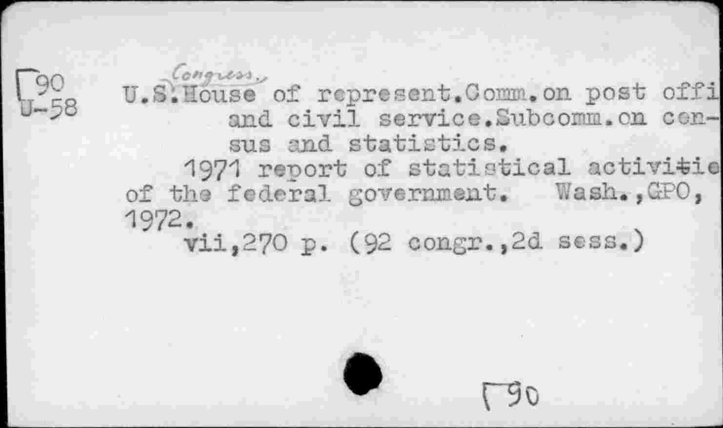 ﻿U.S.House of represent.Coma,on post offi and. civil service.Subcorm.on census and statistics.
197'1 report of statistical activitie of the federal government. Wash.,GPO, 1972.
vii,27O p. (92 congr.,2d sees.)